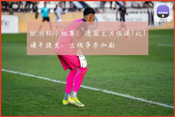 欧洲杯小组赛：德国主力伤退1比1逼平捷克，出线争夺加剧