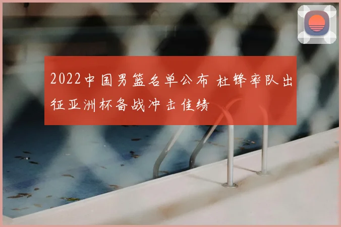 2022中国男篮名单公布 杜锋率队出征亚洲杯备战冲击佳绩