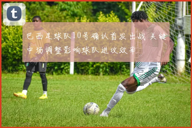 巴西足球队10号确认首发出战 关键中场调整影响球队进攻效率