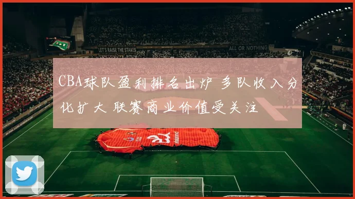 CBA球队盈利排名出炉 多队收入分化扩大 联赛商业价值受关注