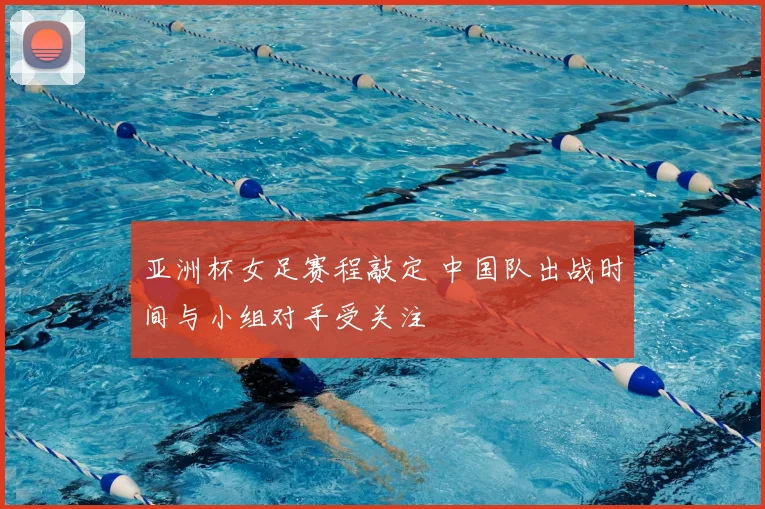 亚洲杯女足赛程敲定 中国队出战时间与小组对手受关注