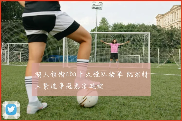湖人领衔nba十大强队榜单 凯尔特人紧追争冠悬念延续
