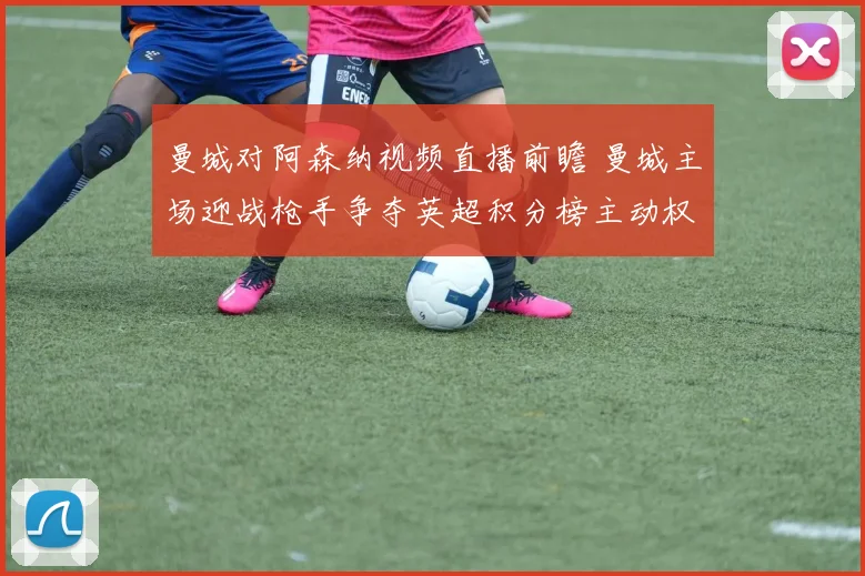 曼城对阿森纳视频直播前瞻 曼城主场迎战枪手争夺英超积分榜主动权