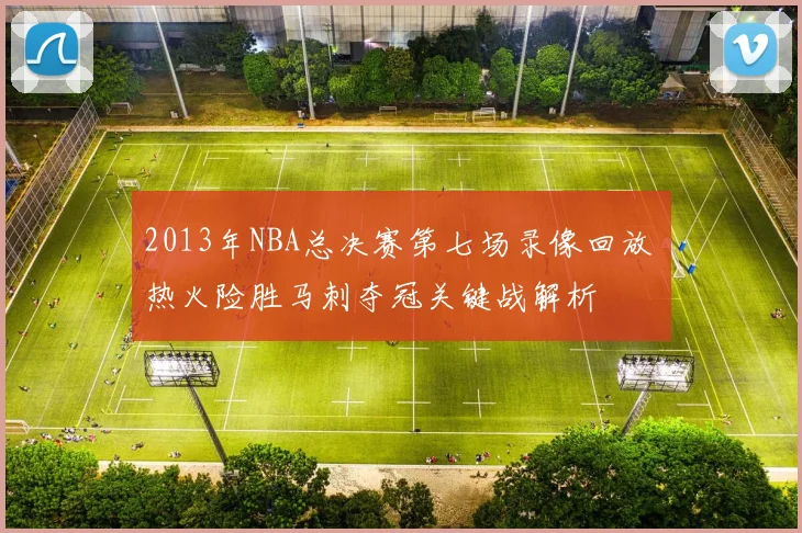 2013年NBA总决赛第七场录像回放 热火险胜马刺夺冠关键战解析