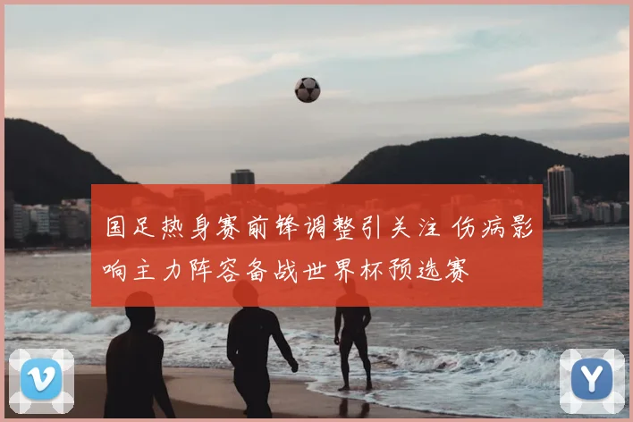 国足热身赛前锋调整引关注 伤病影响主力阵容备战世界杯预选赛