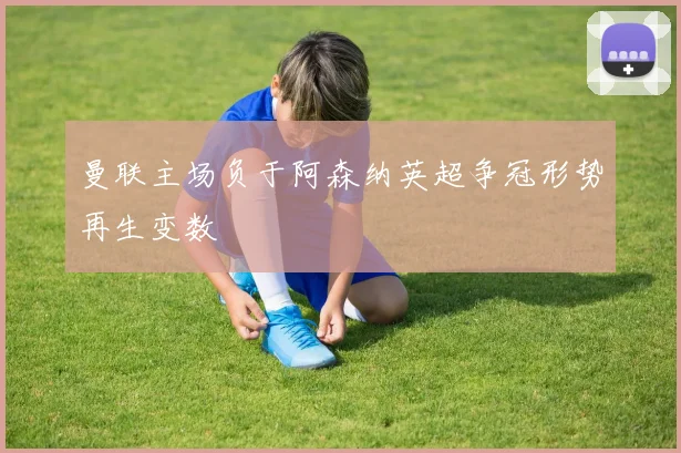 曼联主场负于阿森纳英超争冠形势再生变数