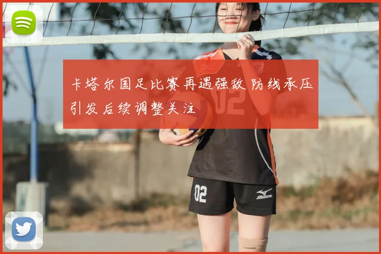 卡塔尔国足比赛再遇强敌 防线承压引发后续调整关注