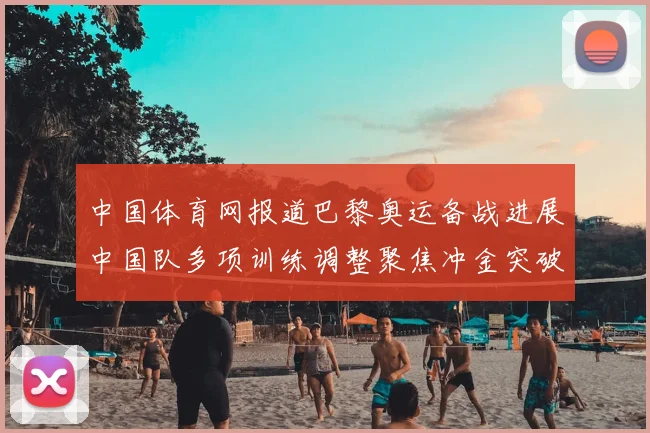 中国体育网报道巴黎奥运备战进展中国队多项训练调整聚焦冲金突破