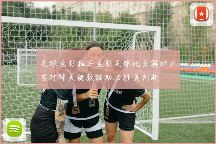 足球竞彩推荐竞彩足球比分解析主客对阵关键数据助力胜负判断