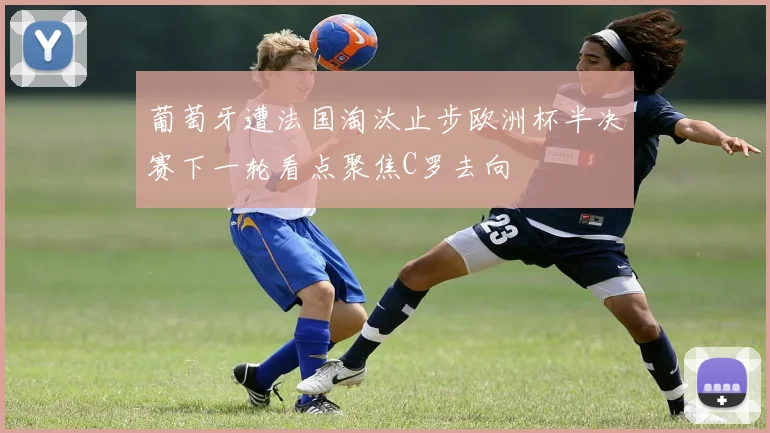 葡萄牙遭法国淘汰止步欧洲杯半决赛下一轮看点聚焦C罗去向