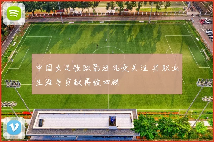 中国女足张欧影近况受关注 其职业生涯与贡献再被回顾