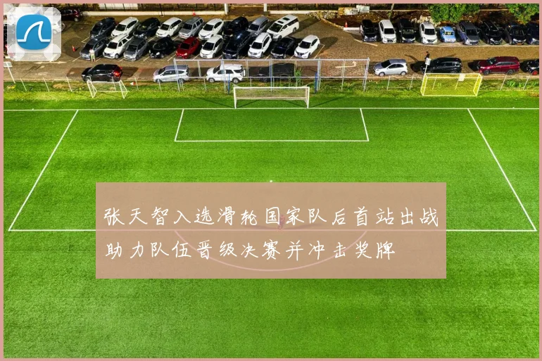 张天智入选滑轮国家队后首站出战助力队伍晋级决赛并冲击奖牌