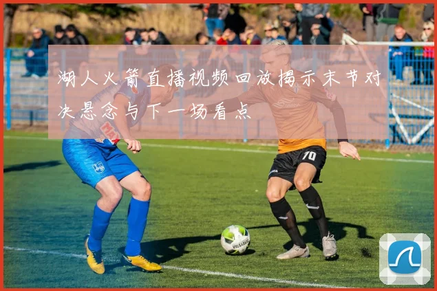 湖人火箭直播视频回放揭示末节对决悬念与下一场看点