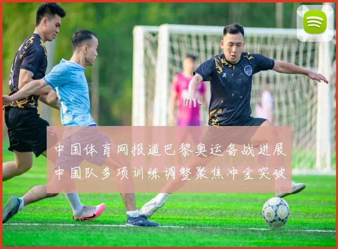 中国体育网报道巴黎奥运备战进展中国队多项训练调整聚焦冲金突破