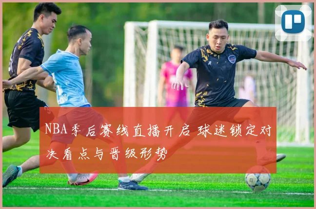 NBA季后赛线直播开启 球迷锁定对决看点与晋级形势