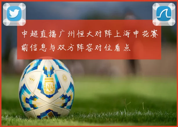 中超直播广州恒大对阵上海申花赛前信息与双方阵容对位看点