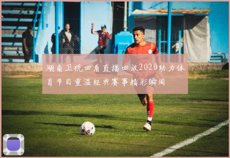 湖南卫视回看直播回放2020助力体育节目重温经典赛事精彩瞬间