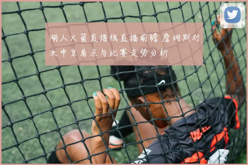 湖人火箭直播线直播前瞻 詹姆斯对决申京看点与比赛走势分析