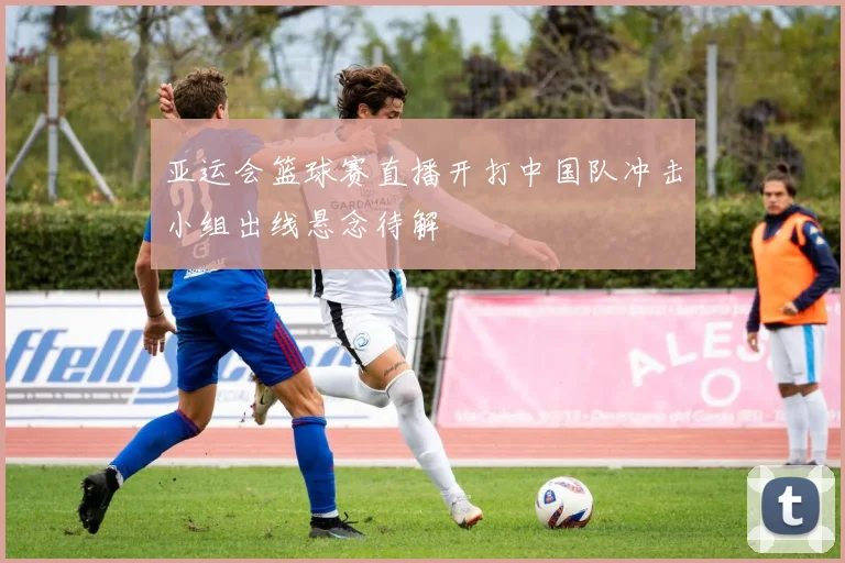 亚运会篮球赛直播开打中国队冲击小组出线悬念待解