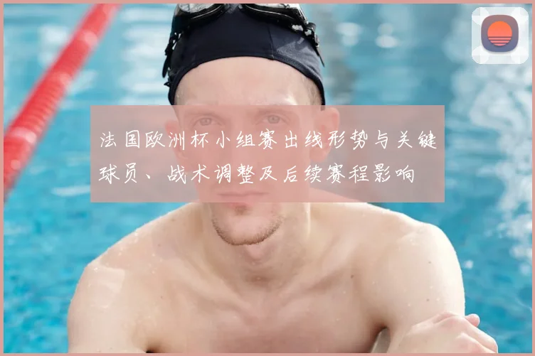 法国欧洲杯小组赛出线形势与关键球员、战术调整及后续赛程影响