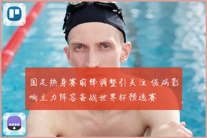 国足热身赛前锋调整引关注 伤病影响主力阵容备战世界杯预选赛