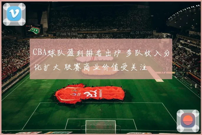 CBA球队盈利排名出炉 多队收入分化扩大 联赛商业价值受关注