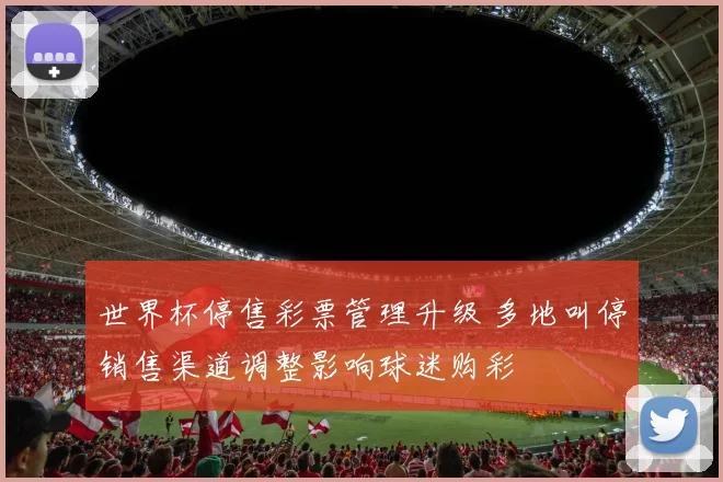 世界杯停售彩票管理升级 多地叫停销售渠道调整影响球迷购彩