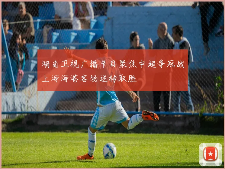 湖南卫视广播节目聚焦中超争冠战上海海港客场逆转取胜