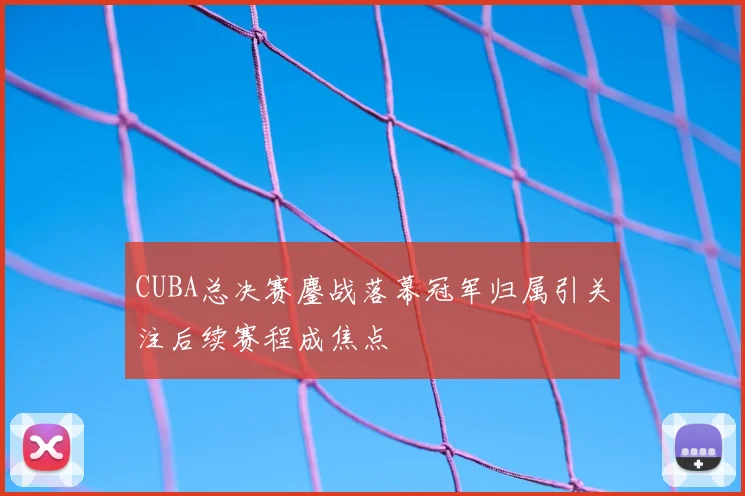 CUBA总决赛鏖战落幕冠军归属引关注后续赛程成焦点