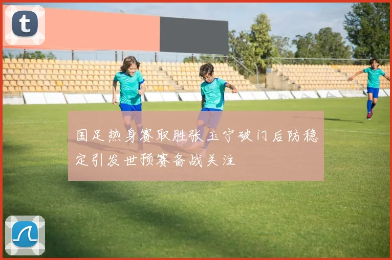 国足热身赛取胜张玉宁破门后防稳定引发世预赛备战关注