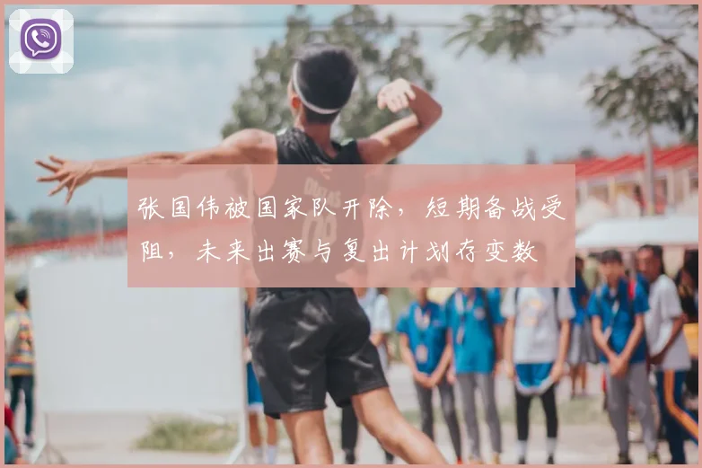 张国伟被国家队开除，短期备战受阻，未来出赛与复出计划存变数