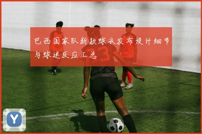 巴西国家队新款球衣发布设计细节与球迷反应汇总