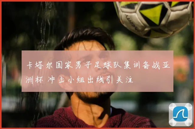 卡塔尔国家男子足球队集训备战亚洲杯 冲击小组出线引关注