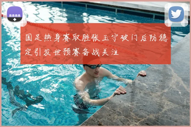 国足热身赛取胜张玉宁破门后防稳定引发世预赛备战关注