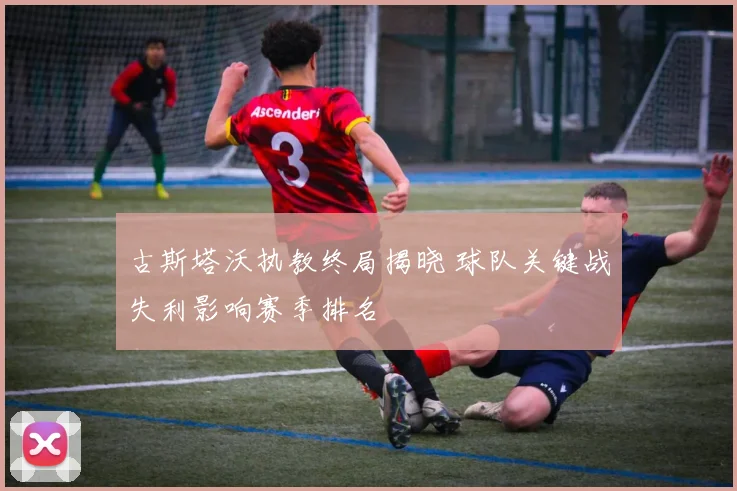 古斯塔沃执教终局揭晓 球队关键战失利影响赛季排名