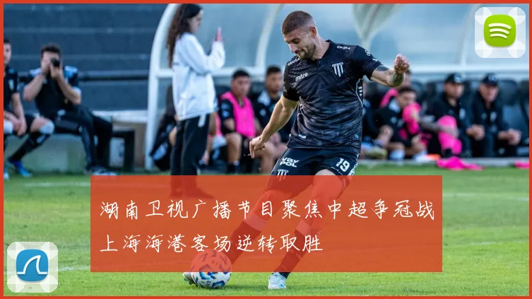 湖南卫视广播节目聚焦中超争冠战上海海港客场逆转取胜