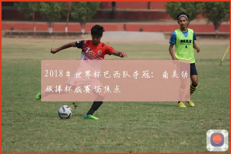 2018年世界杯巴西队夺冠:南美劲旅捧杯成赛场焦点