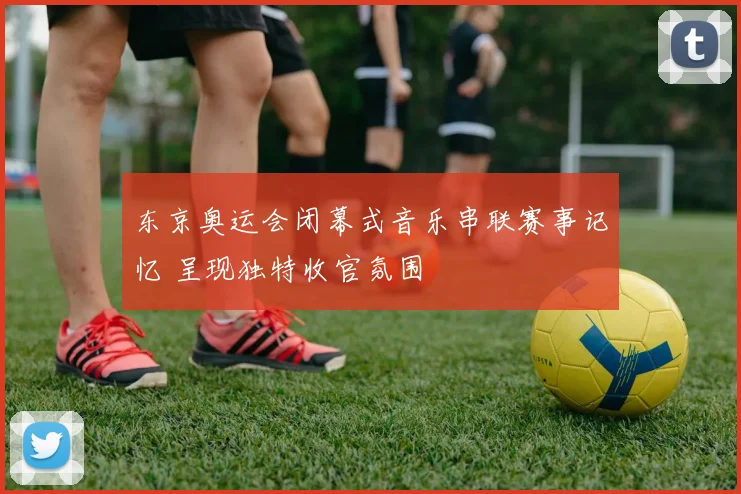 东京奥运会闭幕式音乐串联赛事记忆 呈现独特收官氛围