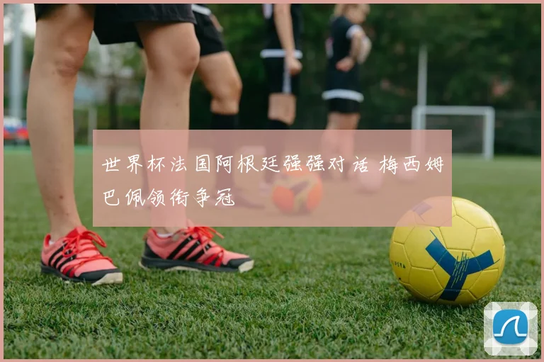 世界杯法国阿根廷强强对话 梅西姆巴佩领衔争冠
