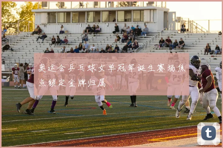 奥运会乒乓球女单冠军诞生赛场焦点锁定金牌归属